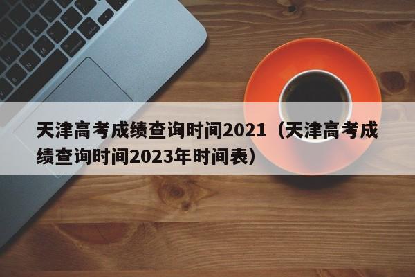 天津高考成绩查询时间2021（天津高考成绩查询时间2023年时间表）