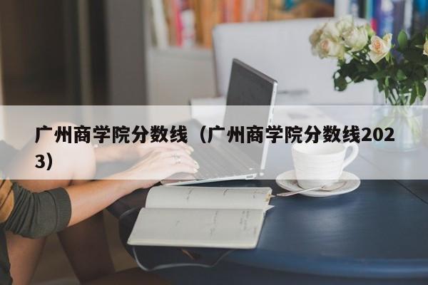 广州商学院分数线（广州商学院分数线2023）