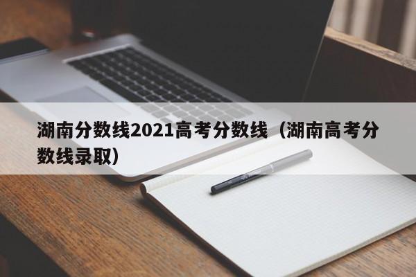 湖南分数线2021高考分数线（湖南高考分数线录取）