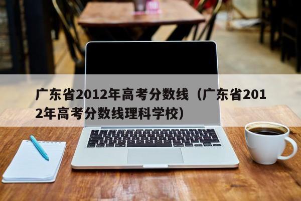 广东省2012年高考分数线（广东省2012年高考分数线理科学校）