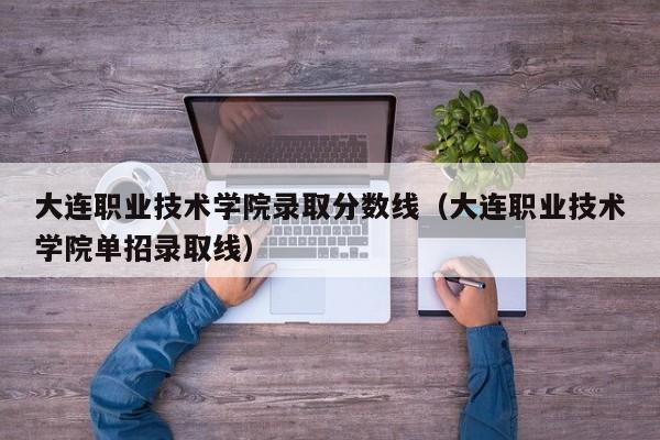 大连职业技术学院录取分数线（大连职业技术学院单招录取线）