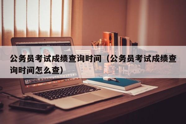 公务员考试成绩查询时间（公务员考试成绩查询时间怎么查）