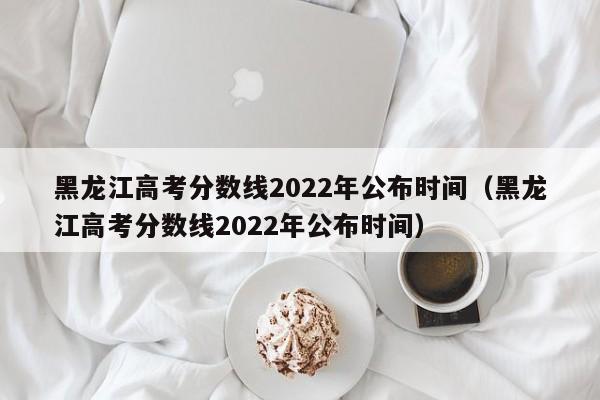 黑龙江高考分数线2022年公布时间（黑龙江高考分数线2022年公布时间）