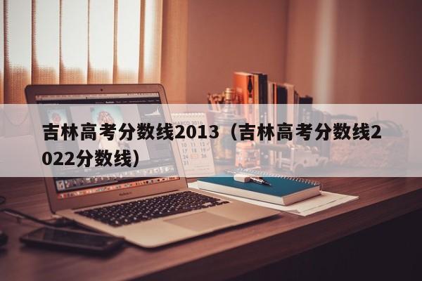 吉林高考分数线2013（吉林高考分数线2022分数线）