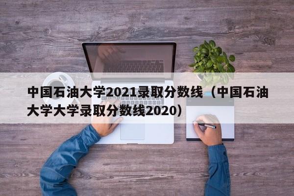 中国石油大学2021录取分数线（中国石油大学大学录取分数线2020）