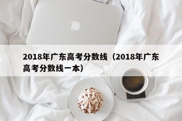 2018年广东高考分数线（2018年广东高考分数线一本）