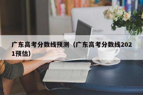 广东高考分数线预测（广东高考分数线2021预估）