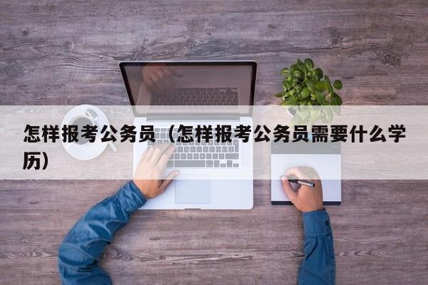 怎样报考公务员（怎样报考公务员需要什么学历）