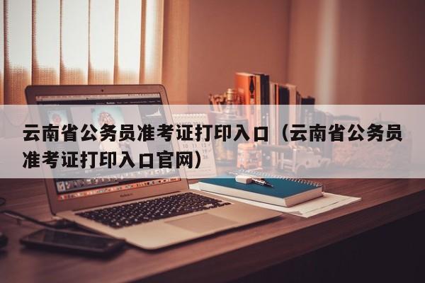 云南省公务员准考证打印入口（云南省公务员准考证打印入口官网）