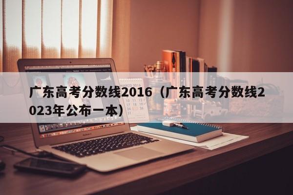 广东高考分数线2016（广东高考分数线2023年公布一本）