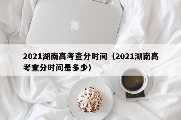 2021湖南高考查分时间（2021湖南高考查分时间是多少）