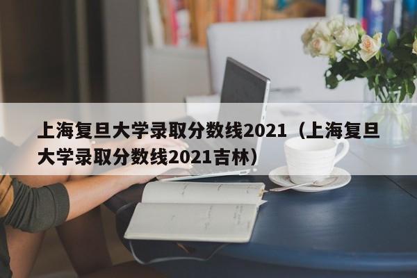 上海复旦大学录取分数线2021（上海复旦大学录取分数线2021吉林）