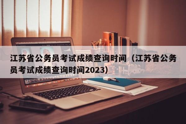 江苏省公务员考试成绩查询时间（江苏省公务员考试成绩查询时间2023）