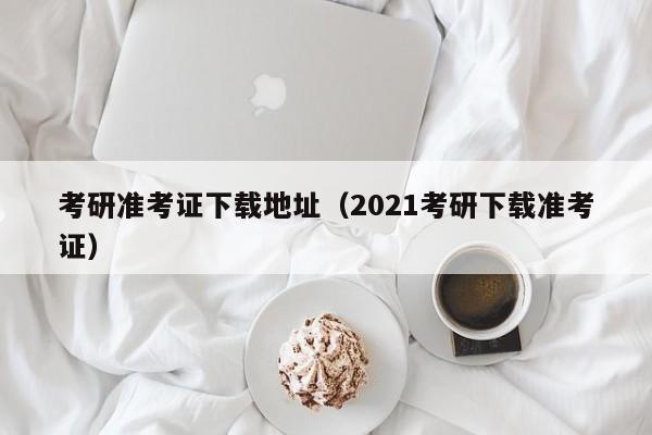 考研准考证下载地址（2021考研下载准考证）