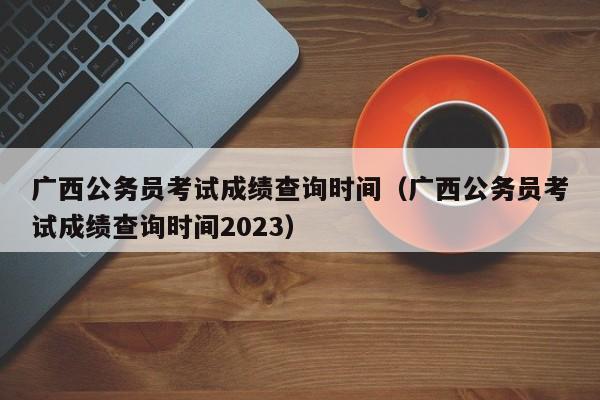 广西公务员考试成绩查询时间（广西公务员考试成绩查询时间2023）