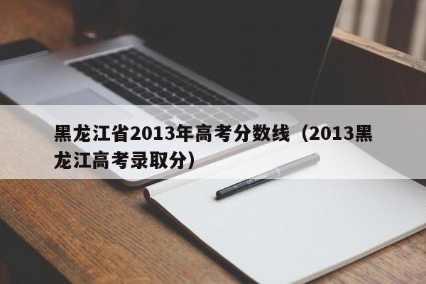 黑龙江省2013年高考分数线（2013黑龙江高考录取分）