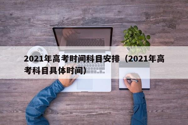 2021年高考时间科目安排（2021年高考科目具体时间）