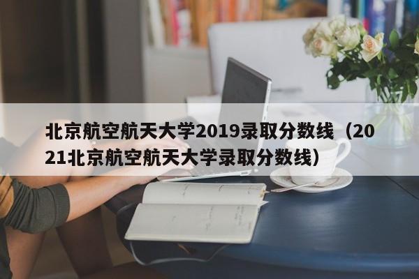 北京航空航天大学2019录取分数线（2021北京航空航天大学录取分数线）