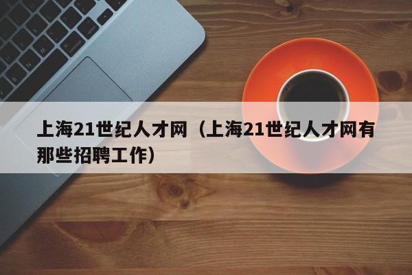 上海21世纪人才网（上海21世纪人才网有那些招聘工作）