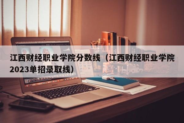 江西财经职业学院分数线（江西财经职业学院2023单招录取线）