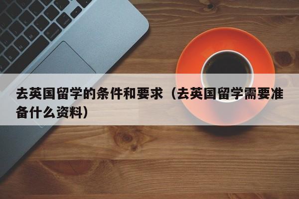 去英国留学的条件和要求（去英国留学需要准备什么资料）