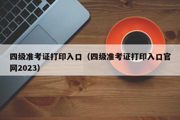 四级准考证打印入口（四级准考证打印入口官网2023）