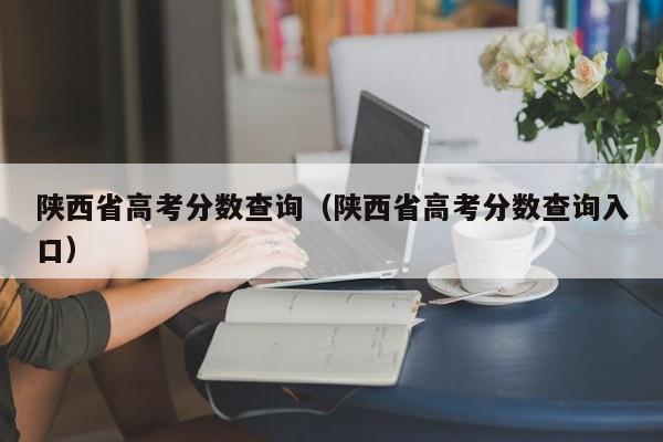 陕西省高考分数查询（陕西省高考分数查询入口）