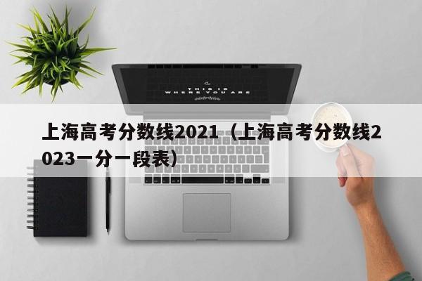 上海高考分数线2021（上海高考分数线2023一分一段表）