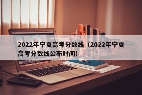 2022年宁夏高考分数线（2022年宁夏高考分数线公布时间）