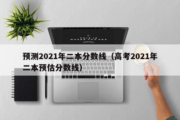 预测2021年二本分数线（高考2021年二本预估分数线）