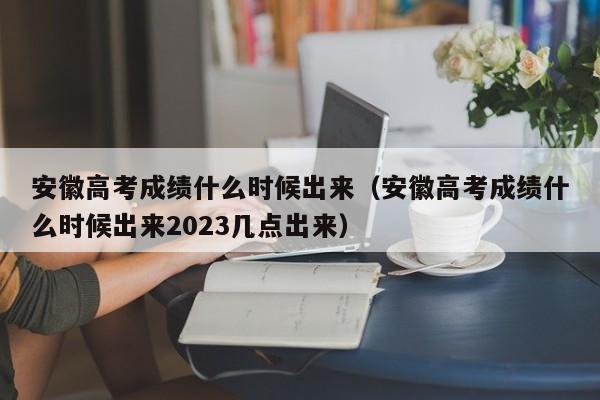 安徽高考成绩什么时候出来（安徽高考成绩什么时候出来2023几点出来）