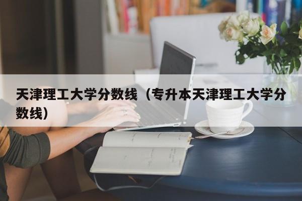 天津理工大学分数线（专升本天津理工大学分数线）