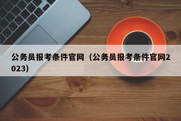 公务员报考条件官网（公务员报考条件官网2023）