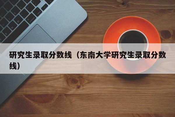 研究生录取分数线（东南大学研究生录取分数线）