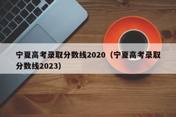 宁夏高考录取分数线2020（宁夏高考录取分数线2023）