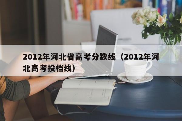 2012年河北省高考分数线（2012年河北高考投档线）