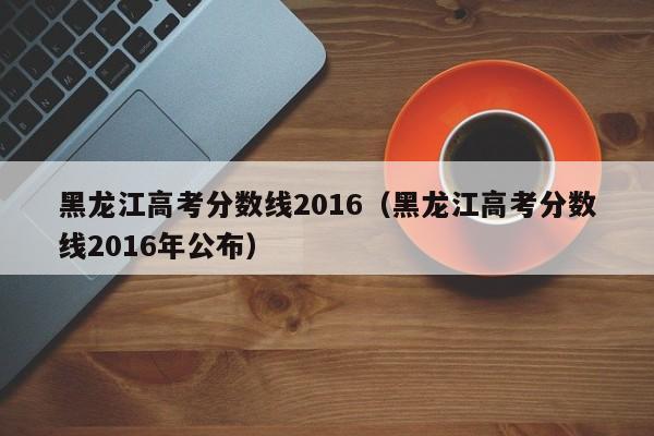 黑龙江高考分数线2016（黑龙江高考分数线2016年公布）