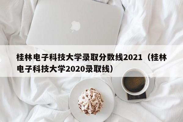 桂林电子科技大学录取分数线2021（桂林电子科技大学2020录取线）