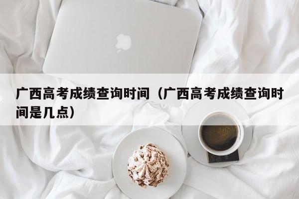 广西高考成绩查询时间（广西高考成绩查询时间是几点）