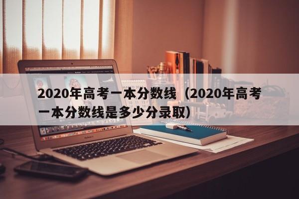 2020年高考一本分数线（2020年高考一本分数线是多少分录取）