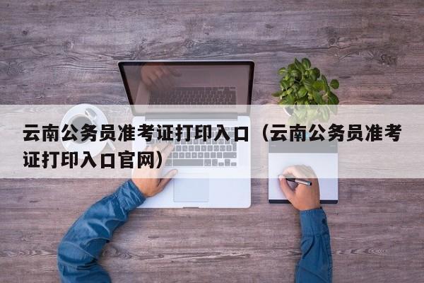 云南公务员准考证打印入口（云南公务员准考证打印入口官网）