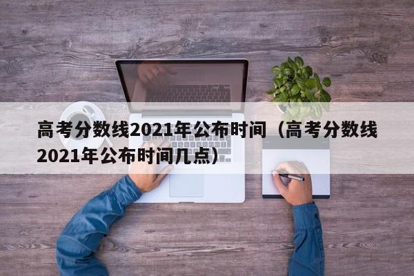 高考分数线2021年公布时间（高考分数线2021年公布时间几点）