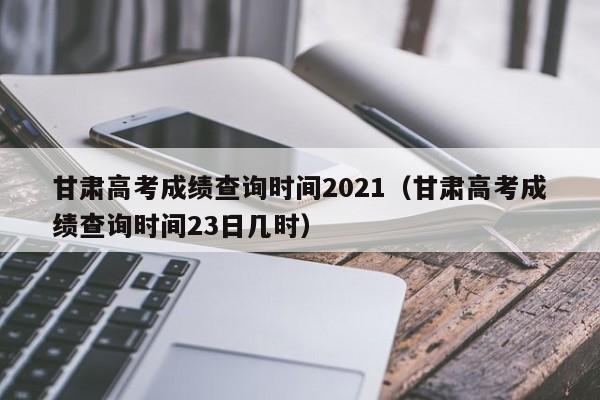 甘肃高考成绩查询时间2021（甘肃高考成绩查询时间23日几时）