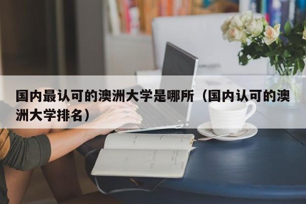 国内最认可的澳洲大学是哪所（国内认可的澳洲大学排名）