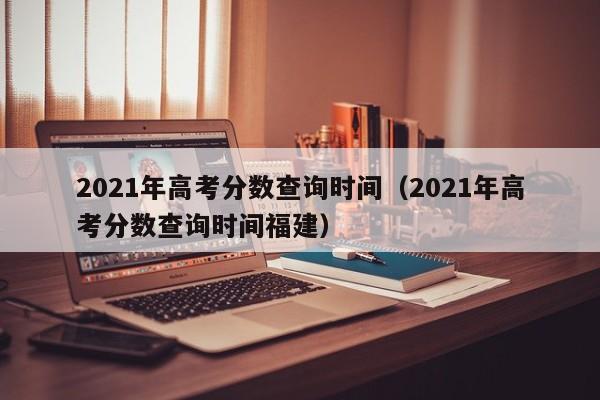 2021年高考分数查询时间（2021年高考分数查询时间福建）