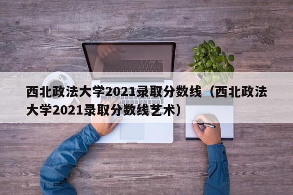 西北政法大学2021录取分数线（西北政法大学2021录取分数线艺术）