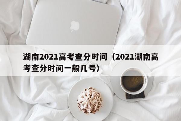 湖南2021高考查分时间（2021湖南高考查分时间一般几号）