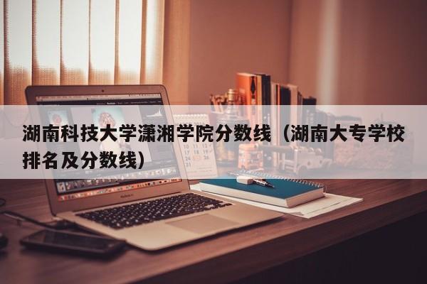 湖南科技大学潇湘学院分数线（湖南大专学校排名及分数线）