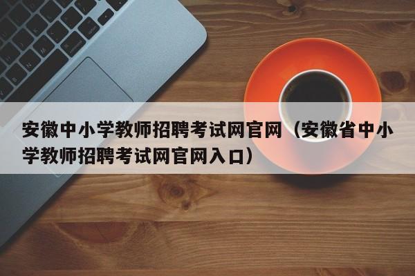 安徽中小学教师招聘考试网官网（安徽省中小学教师招聘考试网官网入口）