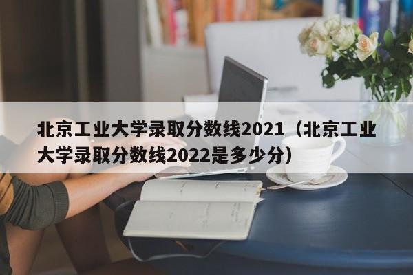 北京工业大学录取分数线2021（北京工业大学录取分数线2022是多少分）